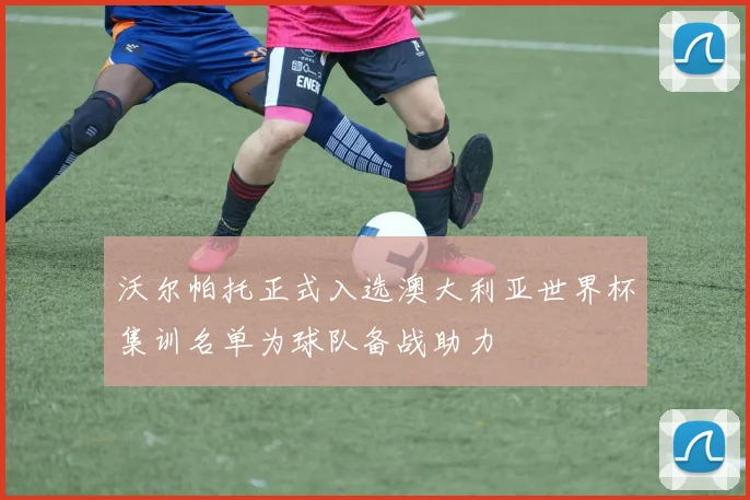 沃尔帕托正式入选澳大利亚世界杯集训名单为球队备战助力