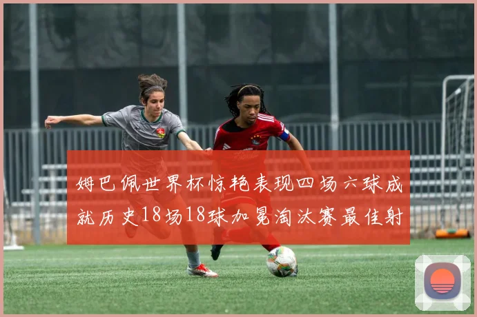 姆巴佩世界杯惊艳表现四场六球成就历史18场18球加冕淘汰赛最佳射手