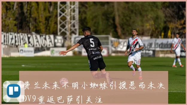 费兰未来不明小蜘蛛引援悬而未决DV9重返巴萨引关注